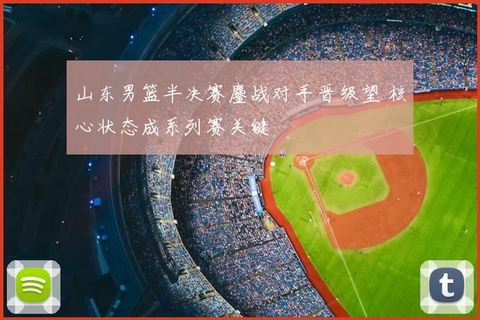 山东男篮半决赛鏖战对手晋级望 核心状态成系列赛关键