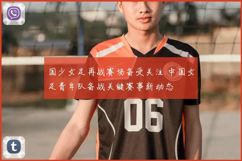 国少女足再战赛场备受关注 中国女足青年队备战关键赛事新动态