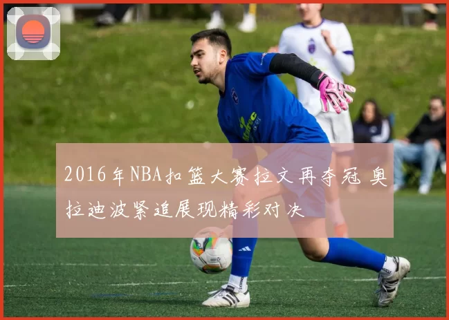 2016年NBA扣篮大赛拉文再夺冠 奥拉迪波紧追展现精彩对决