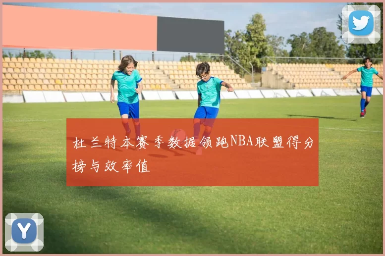 杜兰特本赛季数据领跑NBA联盟得分榜与效率值