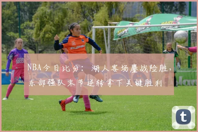 NBA今日比分：湖人客场鏖战险胜，东部强队末节逆转拿下关键胜利