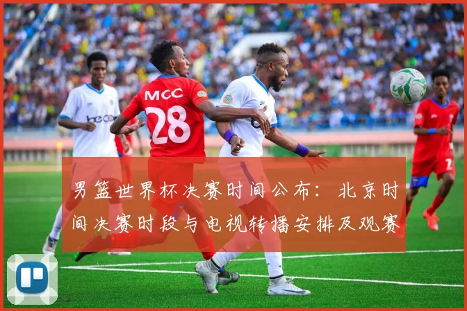 男篮世界杯决赛时间公布：北京时间决赛时段与电视转播安排及观赛看点