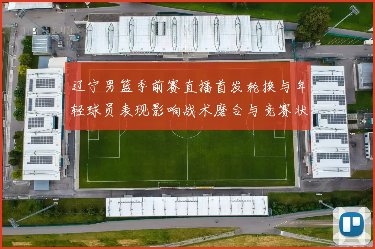 辽宁男篮季前赛直播首发轮换与年轻球员表现影响战术磨合与竞赛状态