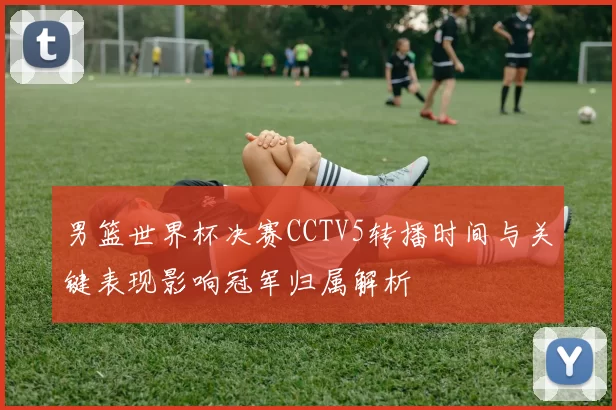 男篮世界杯决赛CCTV5转播时间与关键表现影响冠军归属解析