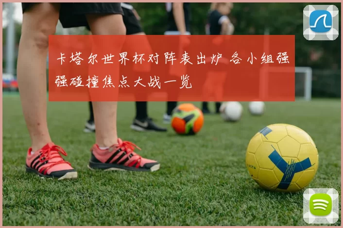 卡塔尔世界杯对阵表出炉 各小组强强碰撞焦点大战一览