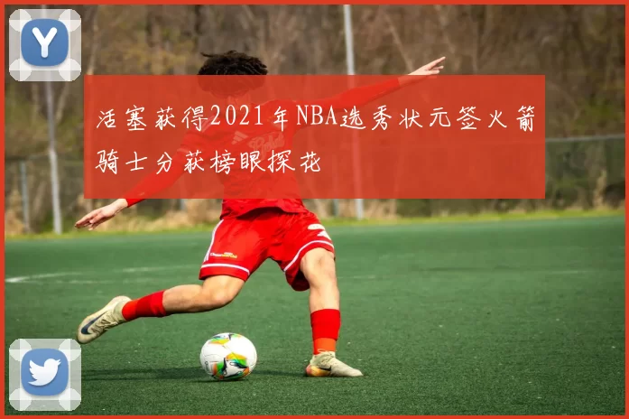 活塞获得2021年NBA选秀状元签火箭骑士分获榜眼探花