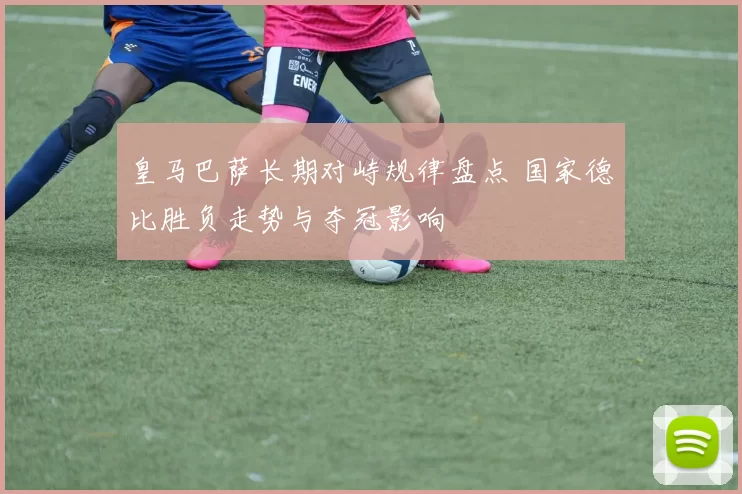 皇马巴萨长期对峙规律盘点 国家德比胜负走势与夺冠影响