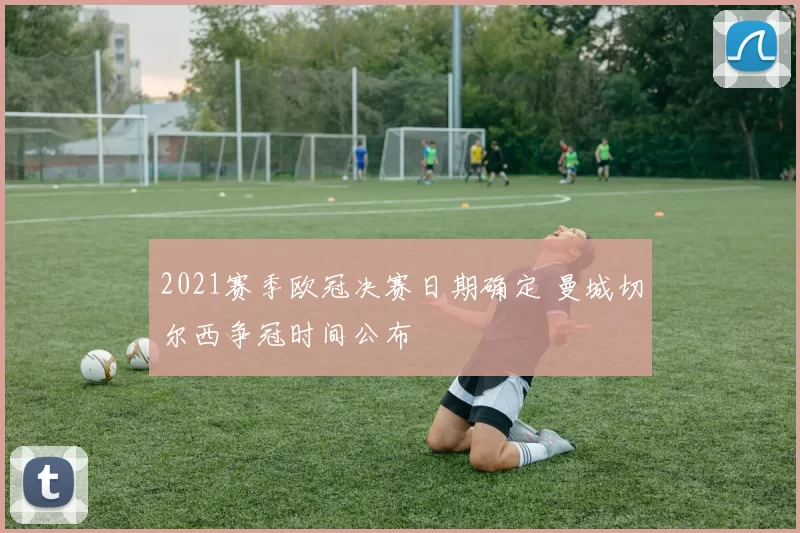 2021赛季欧冠决赛日期确定 曼城切尔西争冠时间公布