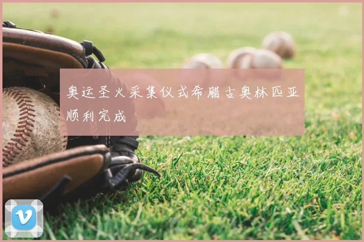 奥运圣火采集仪式希腊古奥林匹亚顺利完成