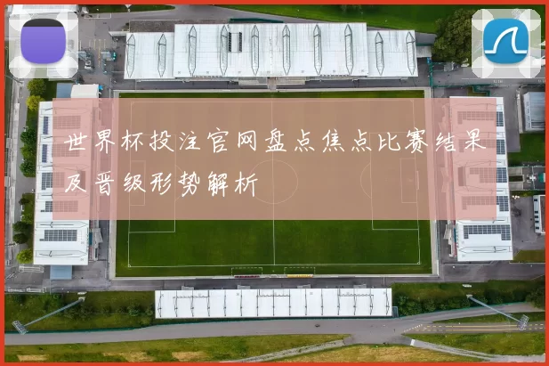 世界杯投注官网盘点焦点比赛结果及晋级形势解析