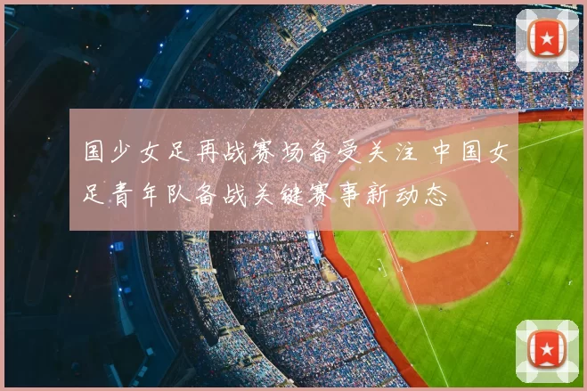 国少女足再战赛场备受关注 中国女足青年队备战关键赛事新动态