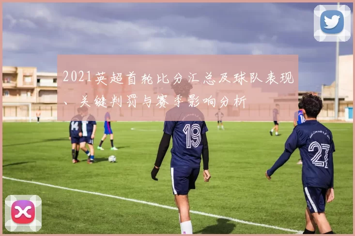 2021英超首轮比分汇总及球队表现、关键判罚与赛季影响分析