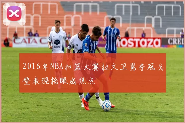 2016年NBA扣篮大赛拉文卫冕夺冠戈登表现抢眼成焦点