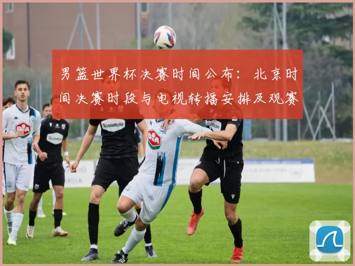 男篮世界杯决赛时间公布：北京时间决赛时段与电视转播安排及观赛看点