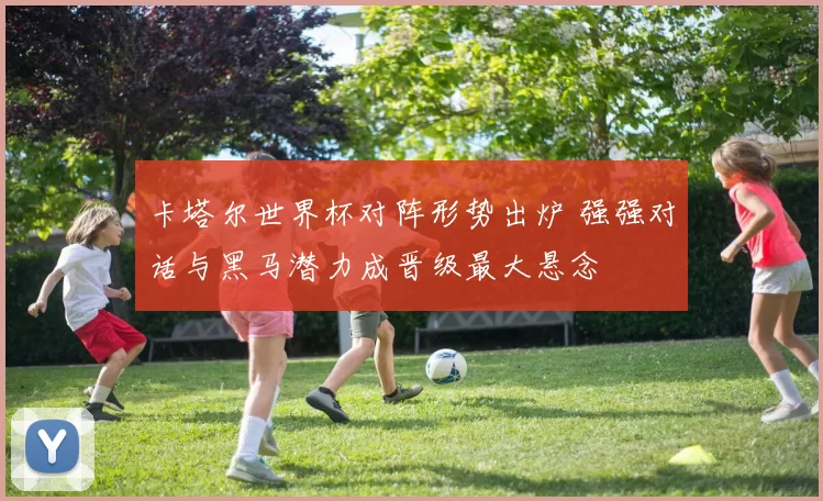 卡塔尔世界杯对阵形势出炉 强强对话与黑马潜力成晋级最大悬念