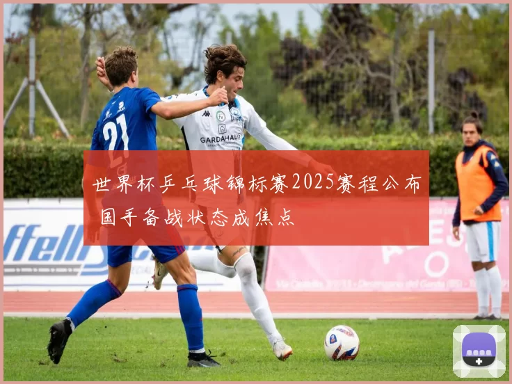 世界杯乒乓球锦标赛2025赛程公布 国手备战状态成焦点