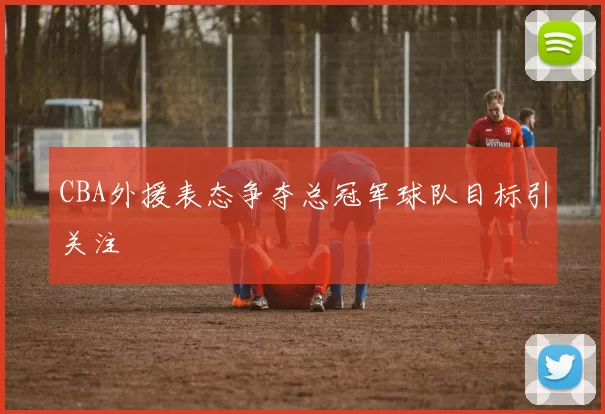 CBA外援表态争夺总冠军球队目标引关注