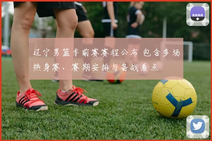 辽宁男篮季前赛赛程公布 包含多场热身赛、赛期安排与备战看点