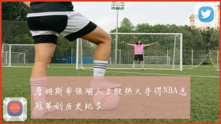 詹姆斯率领湖人击败热火夺得NBA总冠军创历史纪录