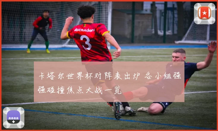 卡塔尔世界杯对阵表出炉 各小组强强碰撞焦点大战一览