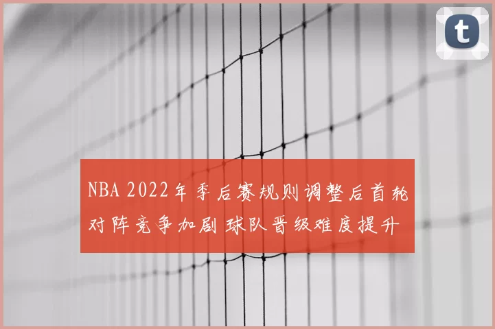 NBA 2022年季后赛规则调整后首轮对阵竞争加剧 球队晋级难度提升