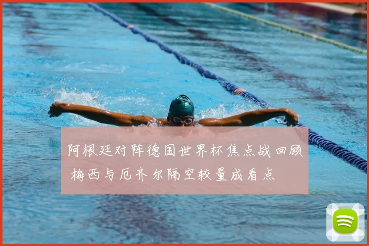 阿根廷对阵德国世界杯焦点战回顾 梅西与厄齐尔隔空较量成看点