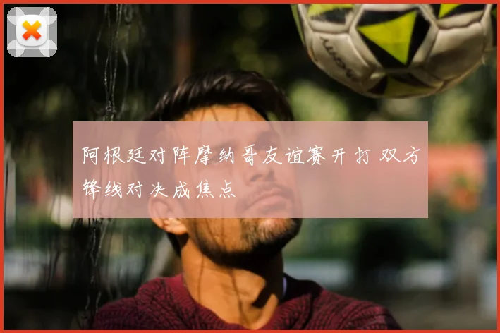 阿根廷对阵摩纳哥友谊赛开打 双方锋线对决成焦点