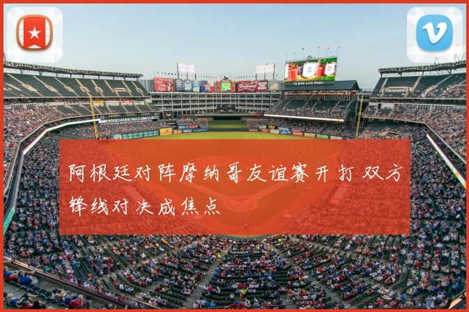 阿根廷对阵摩纳哥友谊赛开打 双方锋线对决成焦点