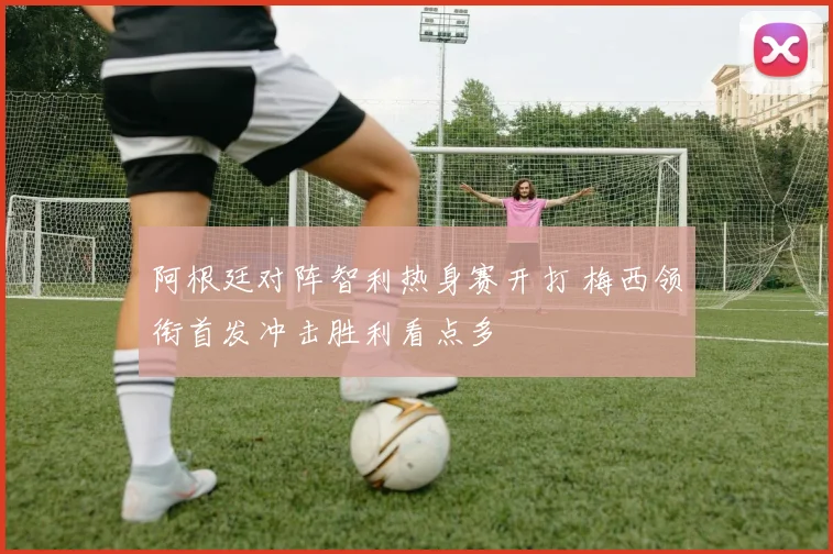 阿根廷对阵智利热身赛开打 梅西领衔首发冲击胜利看点多