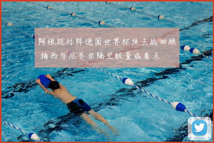 阿根廷对阵德国世界杯焦点战回顾 梅西与厄齐尔隔空较量成看点