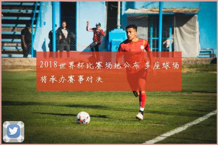2018世界杯比赛场地公布 多座球场将承办赛事对决