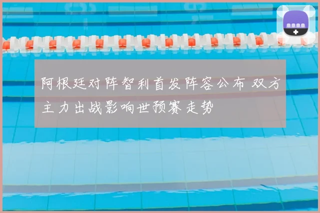 阿根廷对阵智利首发阵容公布 双方主力出战影响世预赛走势