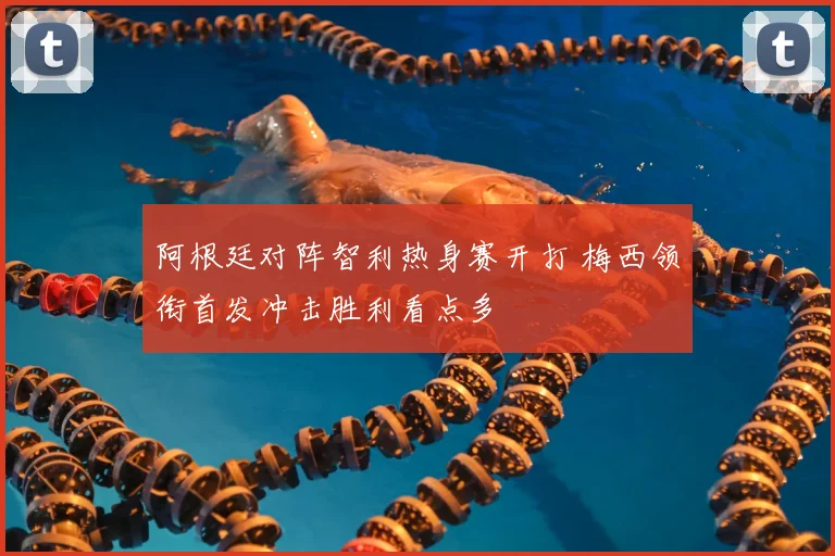 阿根廷对阵智利热身赛开打 梅西领衔首发冲击胜利看点多