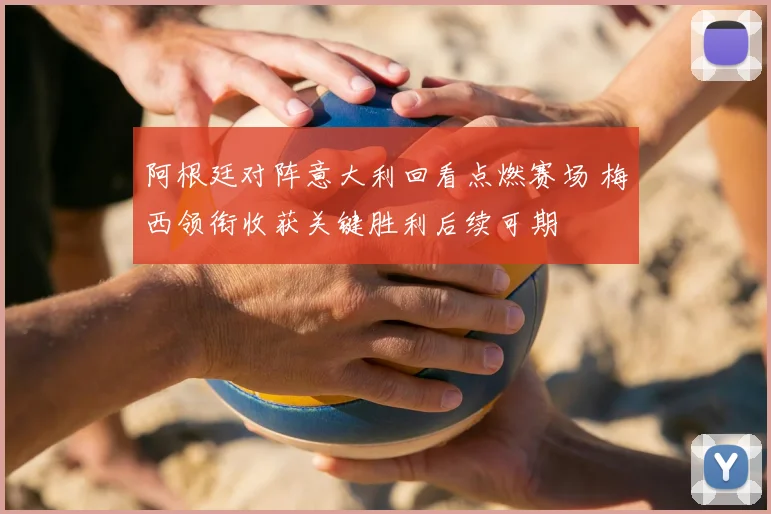 阿根廷对阵意大利回看点燃赛场 梅西领衔收获关键胜利后续可期