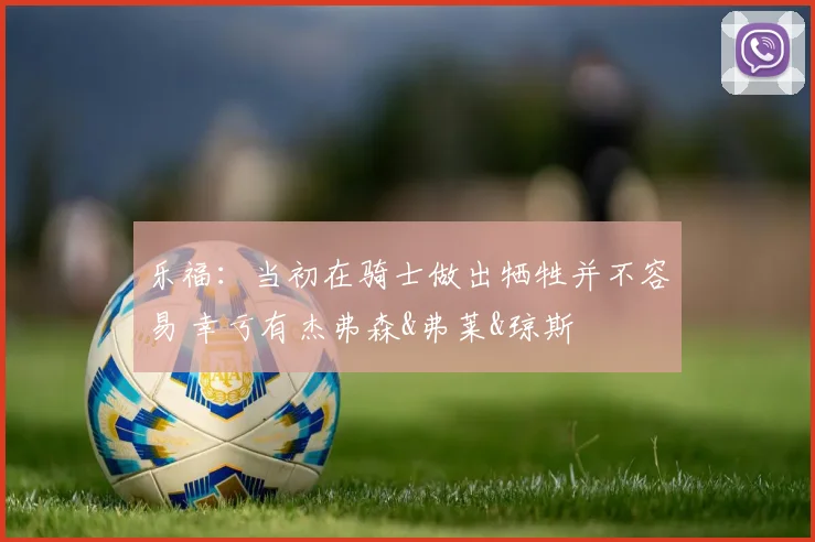 乐福：当初在骑士做出牺牲并不容易 幸亏有杰弗森&弗莱&琼斯