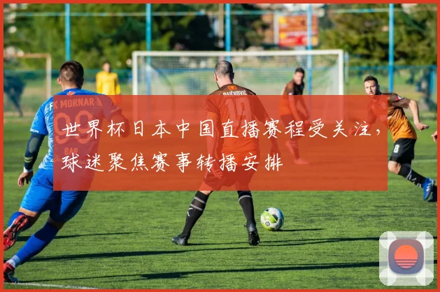 世界杯日本中国直播赛程受关注，球迷聚焦赛事转播安排
