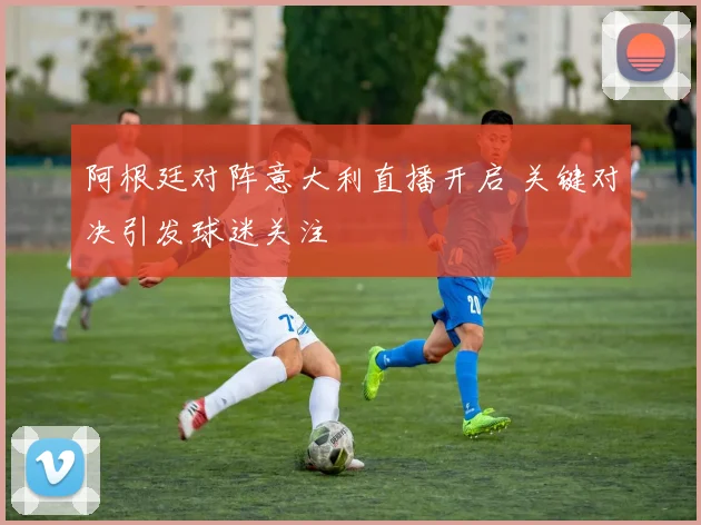 阿根廷对阵意大利直播开启 关键对决引发球迷关注