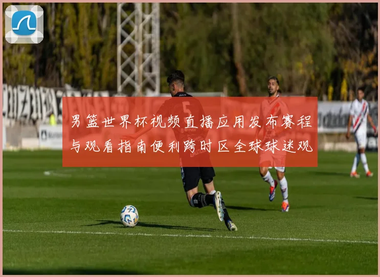 男篮世界杯视频直播应用发布赛程与观看指南便利跨时区全球球迷观赛